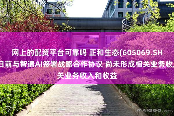 网上的配资平台可靠吗 正和生态(605069.SH)：公司日前与智谱AI签署战略合作协议 尚未形成相关业务收入和收益