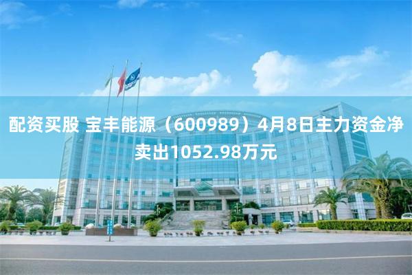 配资买股 宝丰能源（600989）4月8日主力资金净卖出1052.98万元