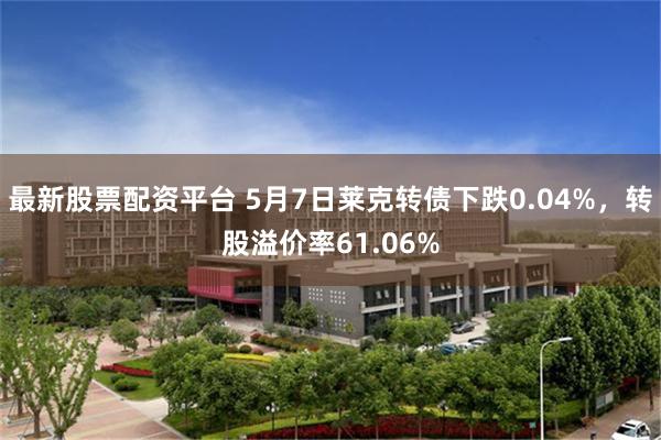 最新股票配资平台 5月7日莱克转债下跌0.04%，转股溢价率61.06%