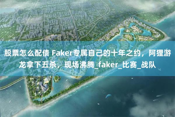 股票怎么配债 Faker专属自己的十年之约，阿狸游龙拿下五杀，现场沸腾_faker_比赛_战队