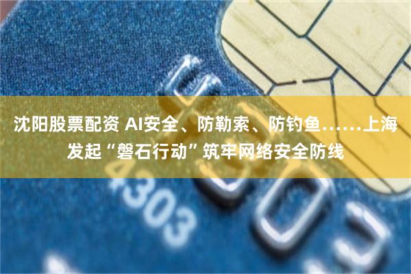 沈阳股票配资 AI安全、防勒索、防钓鱼……上海发起“磐石行动”筑牢网络安全防线