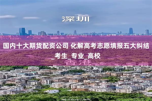 国内十大期货配资公司 化解高考志愿填报五大纠结_考生_专业_高校