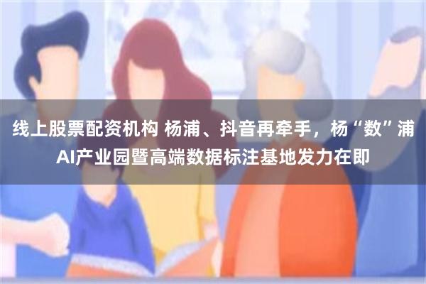 线上股票配资机构 杨浦、抖音再牵手，杨“数”浦AI产业园暨高端数据标注基地发力在即