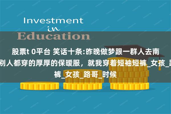 股票t 0平台 笑话十条:昨晚做梦跟一群人去南极探险，别人都穿的厚厚的保暧服，就我穿着短袖短裤_女孩_路哥_时候