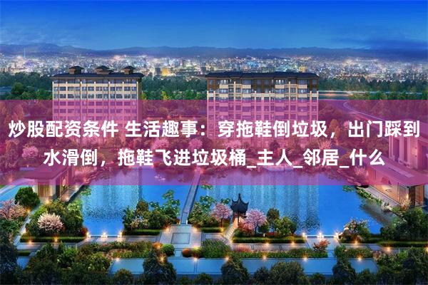 炒股配资条件 生活趣事：穿拖鞋倒垃圾，出门踩到水滑倒，拖鞋飞进垃圾桶_主人_邻居_什么