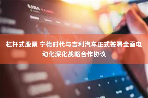 杠杆式股票 宁德时代与吉利汽车正式签署全面电动化深化战略合作协议