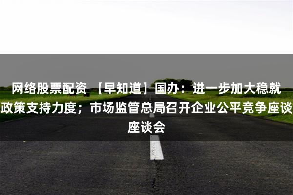 网络股票配资 【早知道】国办：进一步加大稳就业政策支持力度；市场监管总局召开企业公平竞争座谈会