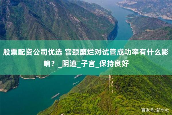 股票配资公司优选 宫颈糜烂对试管成功率有什么影响？_阴道_子宫_保持良好