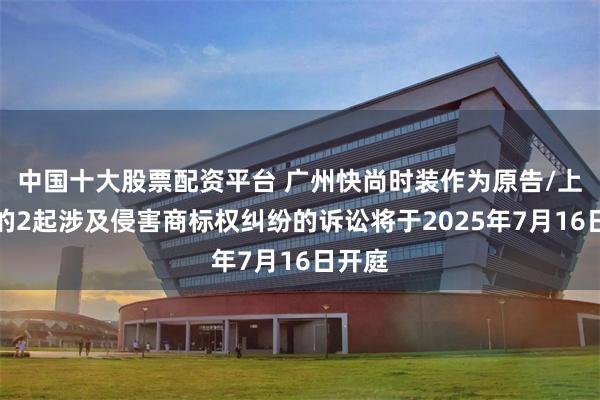 中国十大股票配资平台 广州快尚时装作为原告/上诉人的2起涉及侵害商标权纠纷的诉讼将于2025年7月16日开庭