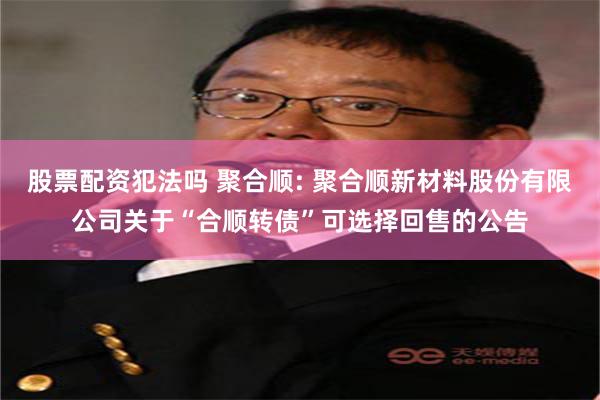 股票配资犯法吗 聚合顺: 聚合顺新材料股份有限公司关于“合顺转债”可选择回售的公告