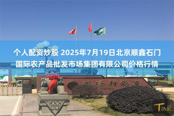 个人配资炒股 2025年7月19日北京顺鑫石门国际农产品批发市场集团有限公司价格行情