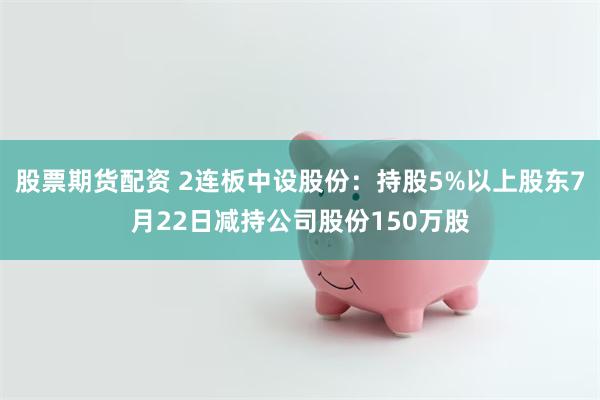 股票期货配资 2连板中设股份：持股5%以上股东7月22日减持公司股份150万股