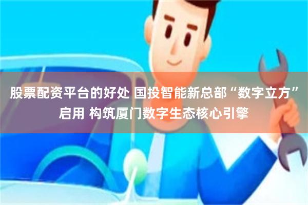 股票配资平台的好处 国投智能新总部“数字立方”启用 构筑厦门数字生态核心引擎