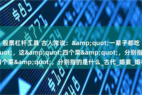 股票杠杆工具 古人常说："一辈子都吃不上四个菜"，这"四个菜"，分别指的是什么_古代_婚宴_婚礼