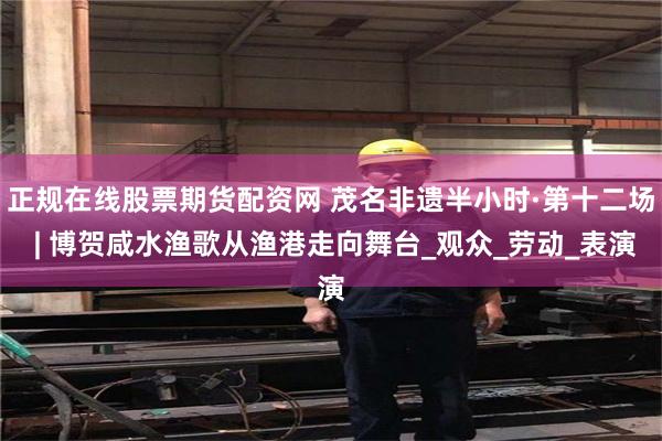 正规在线股票期货配资网 茂名非遗半小时·第十二场 | 博贺咸水渔歌从渔港走向舞台_观众_劳动_表演