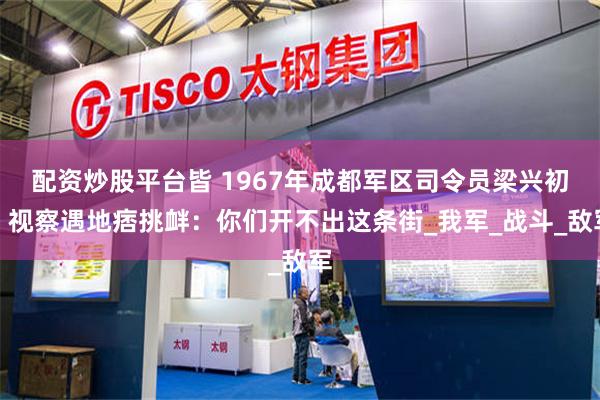 配资炒股平台皆 1967年成都军区司令员梁兴初，视察遇地痞挑衅：你们开不出这条街_我军_战斗_敌军