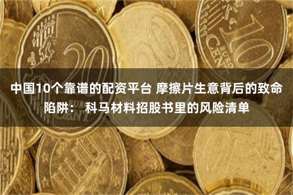 中国10个靠谱的配资平台 摩擦片生意背后的致命陷阱： 科马材料招股书里的风险清单