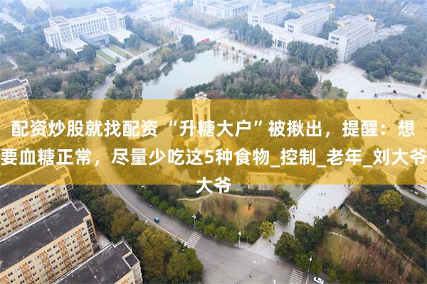 配资炒股就找配资 “升糖大户”被揪出，提醒：想要血糖正常，尽量少吃这5种食物_控制_老年_刘大爷