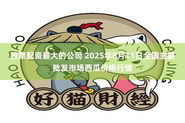 股票配资最大的公司 2025年8月11日全国主要批发市场西瓜价格行情