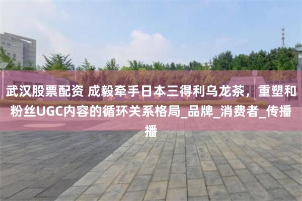武汉股票配资 成毅牵手日本三得利乌龙茶，重塑和粉丝UGC内容的循环关系格局_品牌_消费者_传播