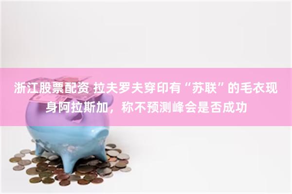 浙江股票配资 拉夫罗夫穿印有“苏联”的毛衣现身阿拉斯加，称不预测峰会是否成功