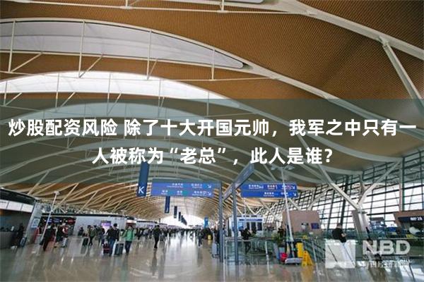 炒股配资风险 除了十大开国元帅，我军之中只有一人被称为“老总”，此人是谁？