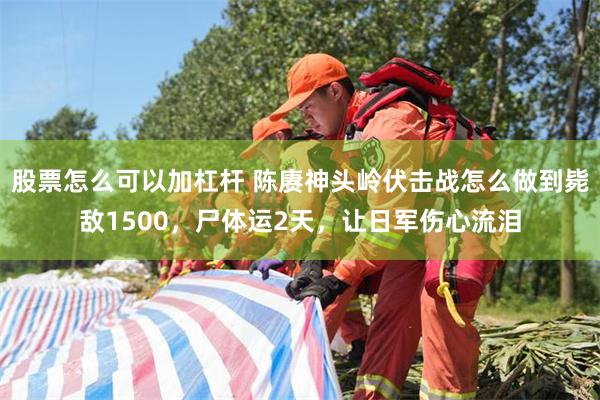 股票怎么可以加杠杆 陈赓神头岭伏击战怎么做到毙敌1500，尸体运2天，让日军伤心流泪