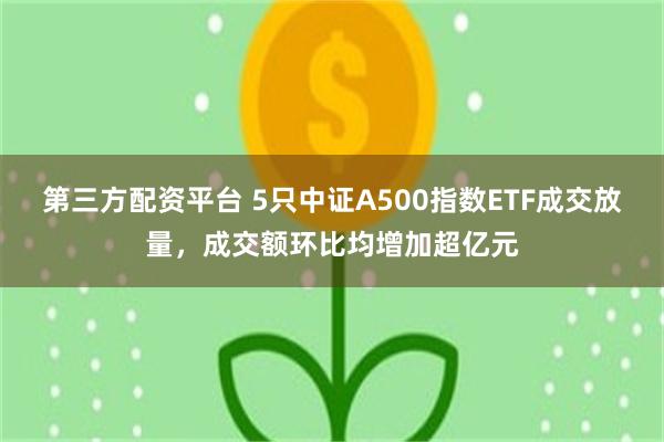 第三方配资平台 5只中证A500指数ETF成交放量，成交额环比均增加超亿元